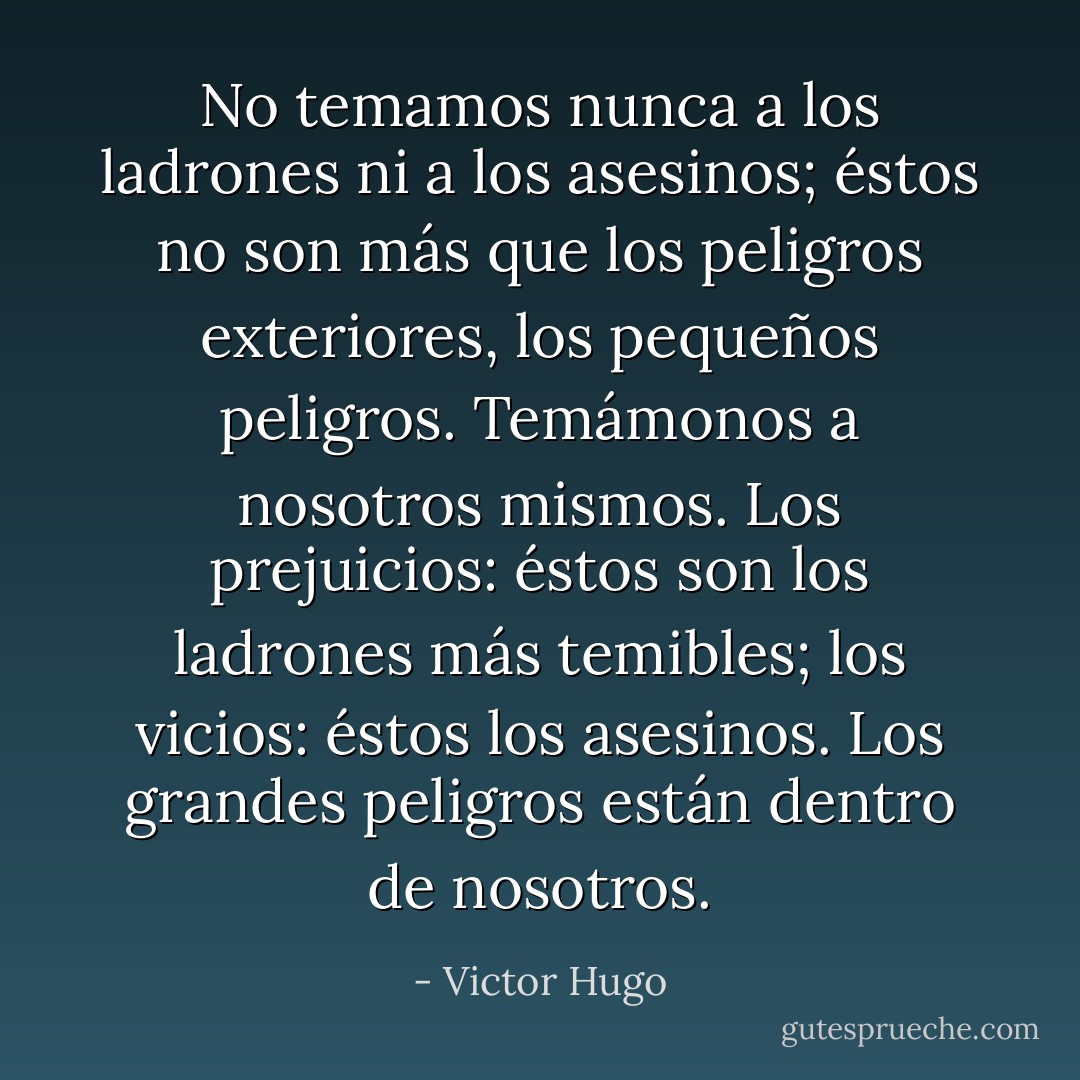 No temamos nunca a los ladrones ni a los asesinos; éstos no son más que los peligros exteriores, los pequeños peligros. Temámonos a nosotros mismos. Los prejuicios: éstos son los ladrones más temibles; los vicios: éstos los asesinos. Los grandes peligros están dentro de nosotros. - Victor Hugo