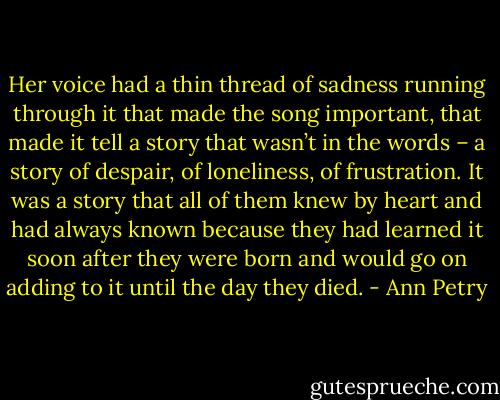 Her voice had a thin thread of sadness running through it that made the song important, that made it tell a story that wasn’t in the words – a story of despair, of loneliness, of frustration. It was a story that all of them knew by heart and had always known because they had learned it soon after they were born and would go on adding to it until the day they died. - Ann Petry