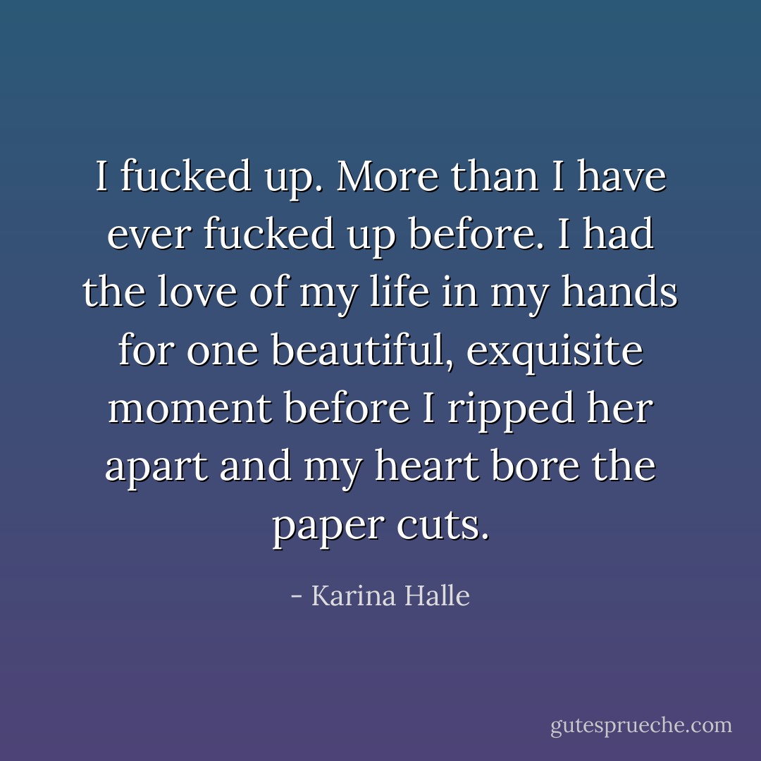 I fucked up. More than I have ever fucked up before. I had the love of my life in my hands for one beautiful, exquisite moment before I ripped her apart and my heart bore the paper cuts. - Karina Halle