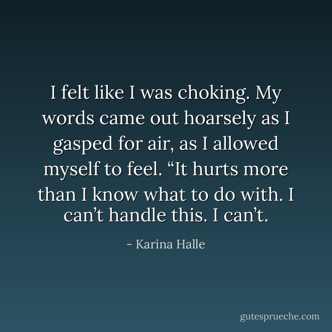 I felt like I was choking. My words came out hoarsely as I gasped for air, as I allowed myself to feel. “It hurts more than I know what to do with. I can’t handle this. I can’t. - Karina Halle