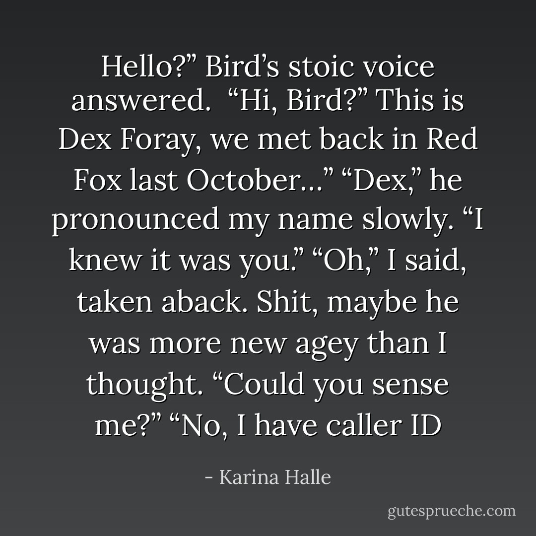 Hello?” Bird’s stoic voice answered. <br />“Hi, Bird?” This is Dex Foray, we met back in Red Fox last October…”<br />“Dex,” he pronounced my name slowly. “I knew it was you.”<br />“Oh,” I said, taken aback. Shit, maybe he was more new agey than I thought. “Could you sense me?”<br />“No, I have caller ID - Karina Halle