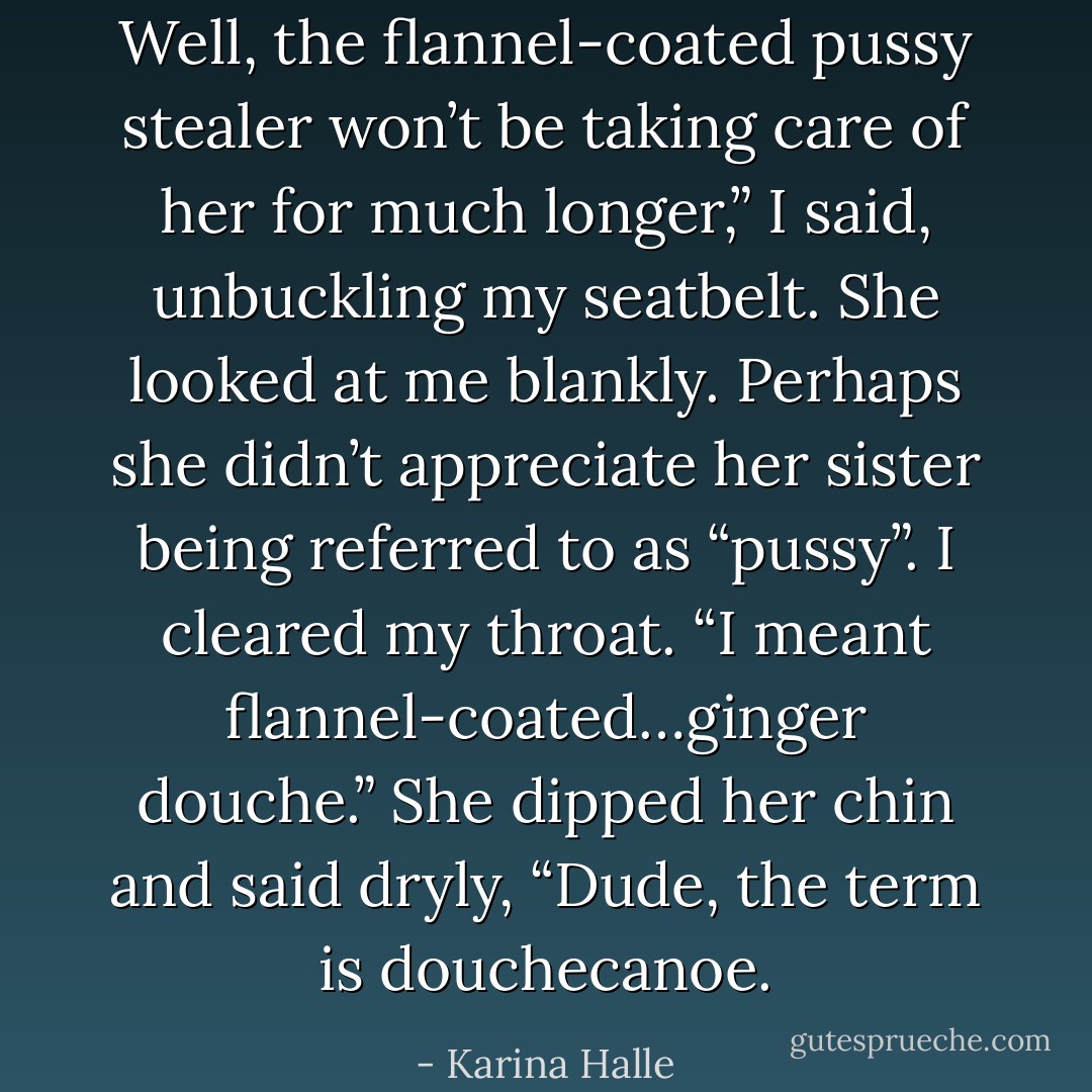 Well, the flannel-coated pussy stealer won’t be taking care of her for much longer,” I said, unbuckling my seatbelt. She looked at me blankly. Perhaps she didn’t appreciate her sister being referred to as “pussy”. I cleared my throat. “I meant flannel-coated…ginger douche.”<br />She dipped her chin and said dryly, “Dude, the term is douchecanoe. - Karina Halle