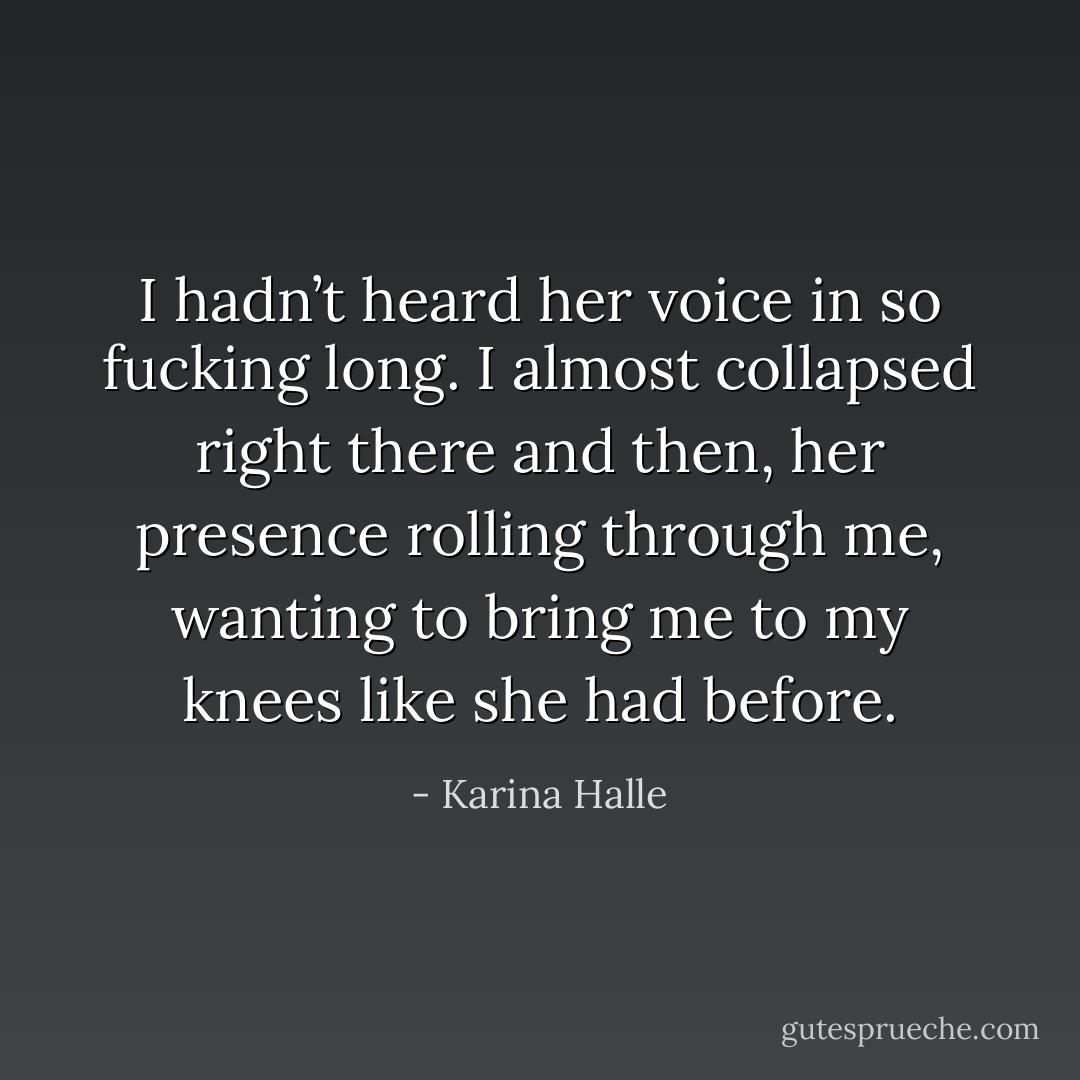 I hadn’t heard her voice in so fucking long. I almost collapsed right there and then, her presence rolling through me, wanting to bring me to my knees like she had before. - Karina Halle