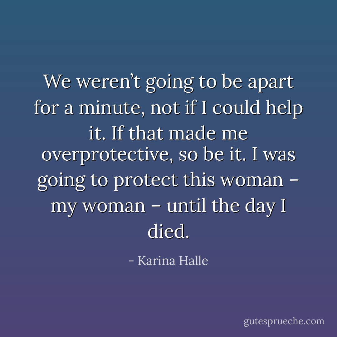 We weren’t going to be apart for a minute, not if I could help it. If that made me overprotective, so be it. I was going to protect this woman – my woman – until the day I died. - Karina Halle
