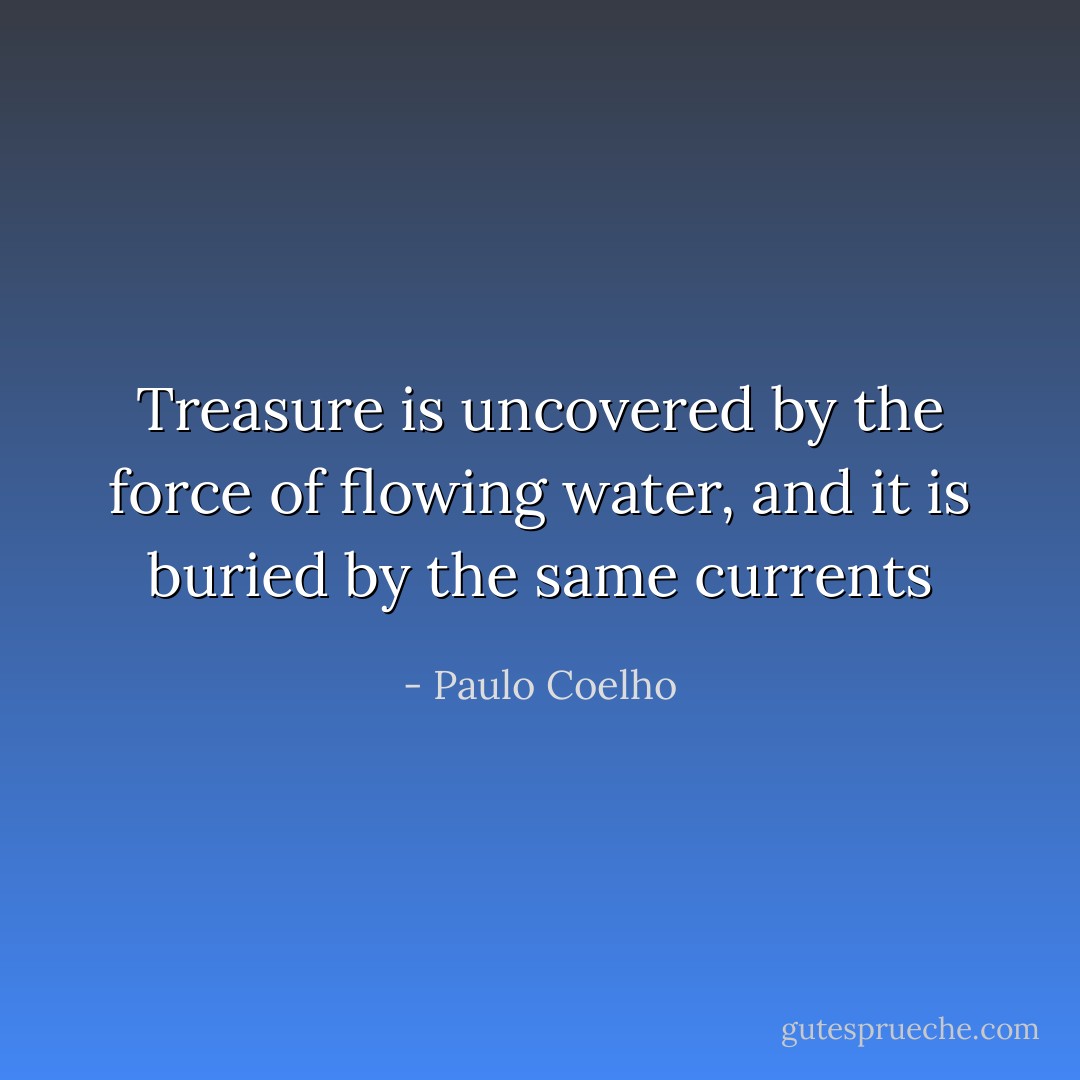 Treasure is uncovered by the force of flowing water, and it is buried by the same currents - Paulo Coelho