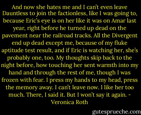 And now she hates me and I can’t even leave Dauntless to join the factionless, like I was going to, because Eric’s eye is on her like it was on Amar last year, right before he turned up dead on the pavement near the railroad tracks.<br />All the Divergent end up dead except me, because of my fluke aptitude test result, and if Eric is watching her, she’s probably one, too.<br />My thoughts skip back to the night before, how touching her sent warmth into my hand and through the rest of me, though I was frozen with fear. I press my hands to my head, press the memory away.<br />I can’t leave now. I like her too much. There, I said it. But I won’t say it again. - Veronica Roth
