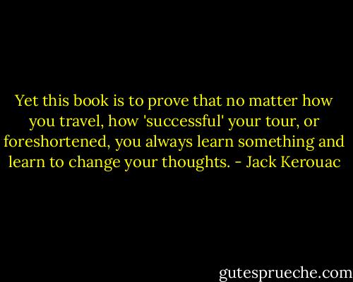 Yet this book is to prove that no matter how you travel, how 'successful' your tour, or foreshortened, you always learn something and learn to change your thoughts. - Jack Kerouac