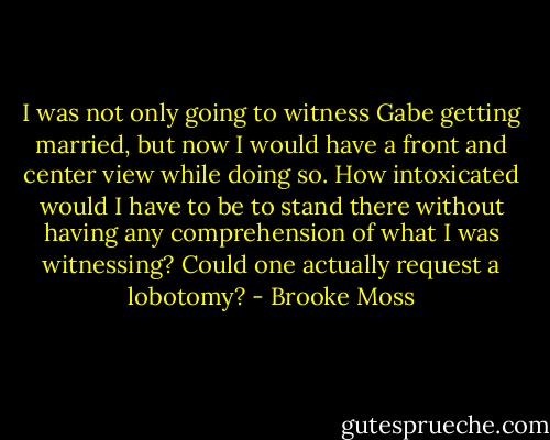 I was not only going to witness Gabe getting married, but now I would have a front and center view while doing so. How intoxicated would I have to be to stand there without having any comprehension of what I was witnessing? Could one actually request a lobotomy? - Brooke Moss