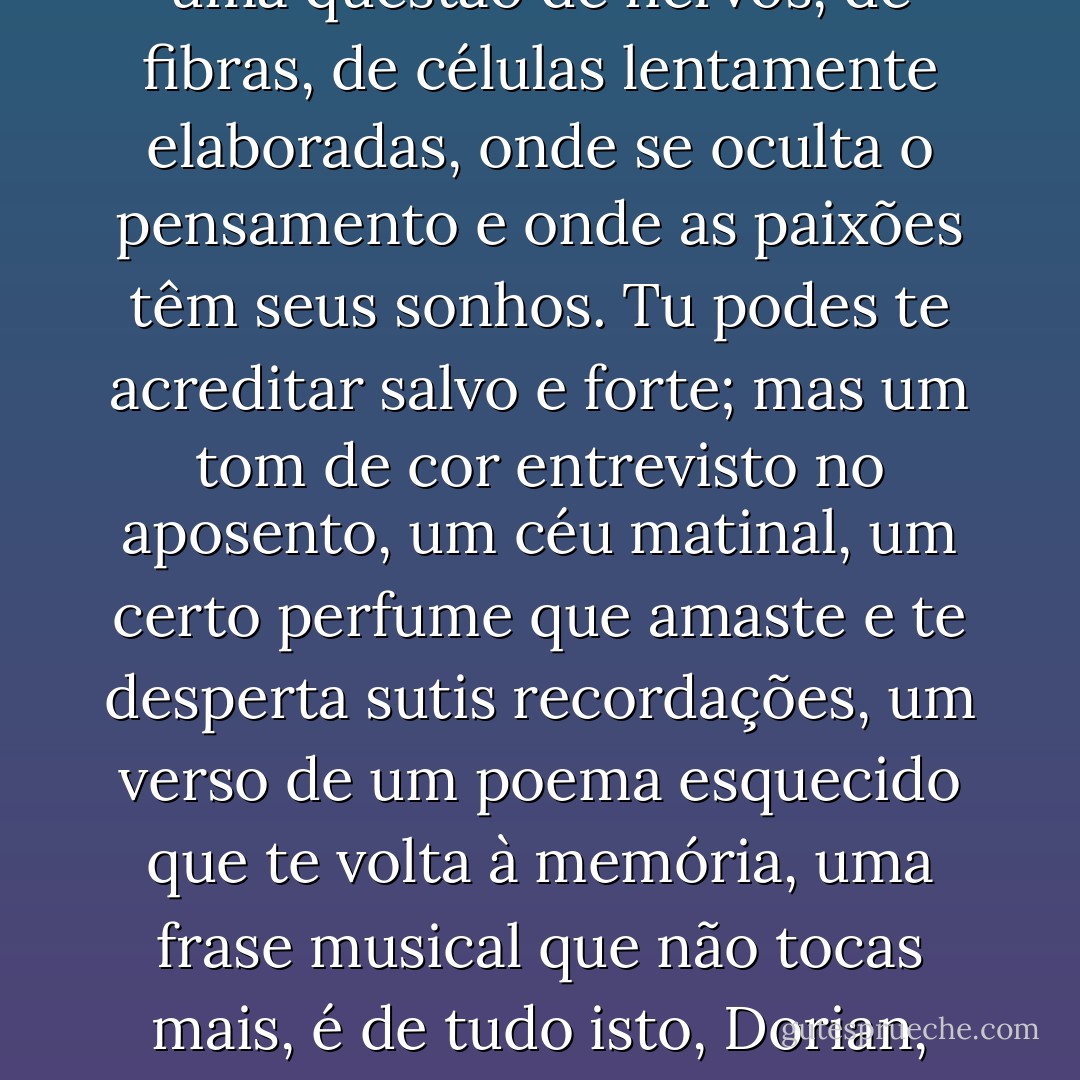 A vida não se governa pela vontade ou pelas intenções. É uma questão de nervos, de fibras, de células lentamente elaboradas, onde se oculta o pensamento e onde as paixões têm seus sonhos. Tu podes te acreditar salvo e forte; mas um tom de cor entrevisto no aposento, um céu matinal, um certo perfume que amaste e te desperta sutis recordações, um verso de um poema esquecido que te volta à memória, uma frase musical que não tocas mais, é de tudo isto, Dorian, asseguro-te, que depende a nossa existência. - Oscar Wilde