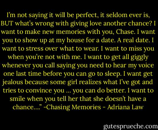 I’m not saying it will be perfect, it seldom ever is, BUT what’s wrong with giving love another chance? I want to make new memories with you, Chase. I want you to show up at my house for a date. A real date. I want to stress over what to wear. I want to miss you when you’re not with me. I want to get all giggly whenever you call saying you need to hear my voice one last time before you can go to sleep. I want get jealous because some girl realizes what I’ve got and tries to convince you … you can do better. I want to smile when you tell her that she doesn’t have a chance….” -Chasing Memories - Adriana Law