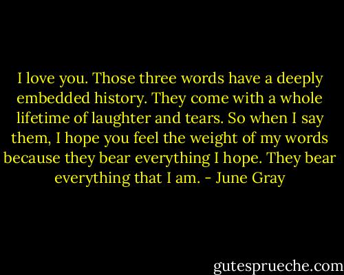 I love you. Those three words have a deeply embedded history. They come with a whole lifetime of laughter and tears. So when I say them, I hope you feel the weight of my words because they bear everything I hope. They bear everything that I am. - June Gray