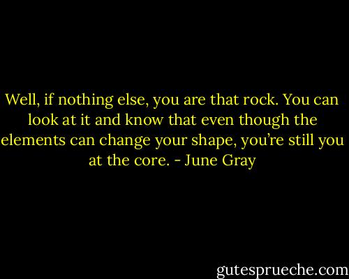 Well, if nothing else, you are that rock. You can look at it and know that even though the elements can change your shape, you’re still you at the core. - June Gray