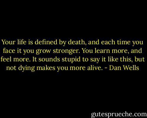 Your life is defined by death, and each time you face it you grow stronger. You learn more, and feel more. It sounds stupid to say it like this, but not dying makes you more alive. - Dan Wells