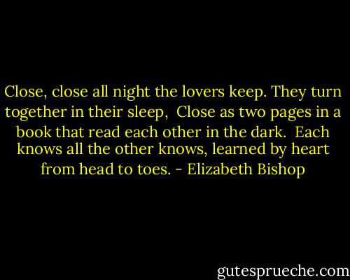 Close, close all night<br />the lovers keep.<br />They turn together<br />in their sleep,<br /><br />Close as two pages<br />in a book<br />that read each other<br />in the dark.<br /><br />Each knows all<br />the other knows,<br />learned by heart<br />from head to toes. - Elizabeth Bishop