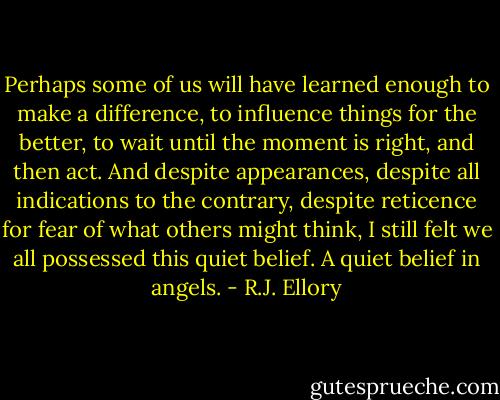 Perhaps some of us will have learned enough to make a difference, to influence things for the better, to wait until the moment is right, and then act.<br />And despite appearances, despite all indications to the contrary, despite reticence for fear of what others might think, I still felt we all possessed this quiet belief.<br />A quiet belief in angels. - R.J. Ellory