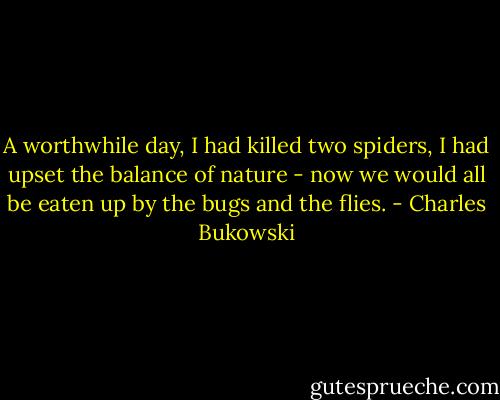 A worthwhile day, I had killed two spiders, I had upset the balance of nature - now we would all be eaten up by the bugs and the flies. - Charles Bukowski