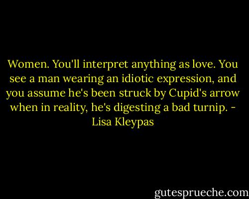 Women. You'll interpret anything as love. You see a man wearing an idiotic expression, and you assume he's been struck by Cupid's arrow when in reality, he's digesting a bad turnip. - Lisa Kleypas