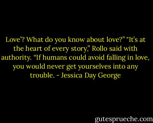 Love’? What do you know about love?”<br />"It’s at the heart of every story,” Rollo said with authority. “If humans could avoid falling in love, you would never get yourselves into any trouble. - Jessica Day George