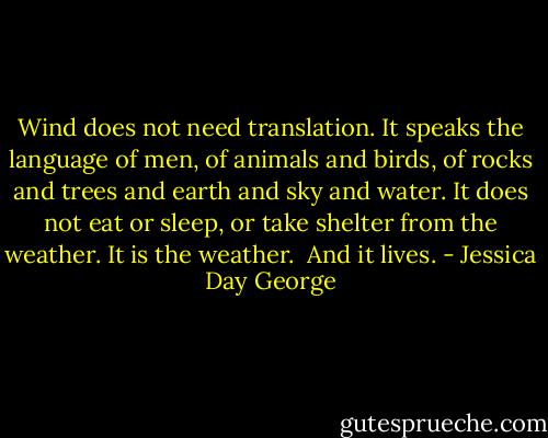 Wind does not need translation. It speaks the language of men, of animals and birds, of rocks and trees and earth and sky and water. It does not eat or sleep, or take shelter from the weather. It is the weather. <br />And it lives. - Jessica Day George
