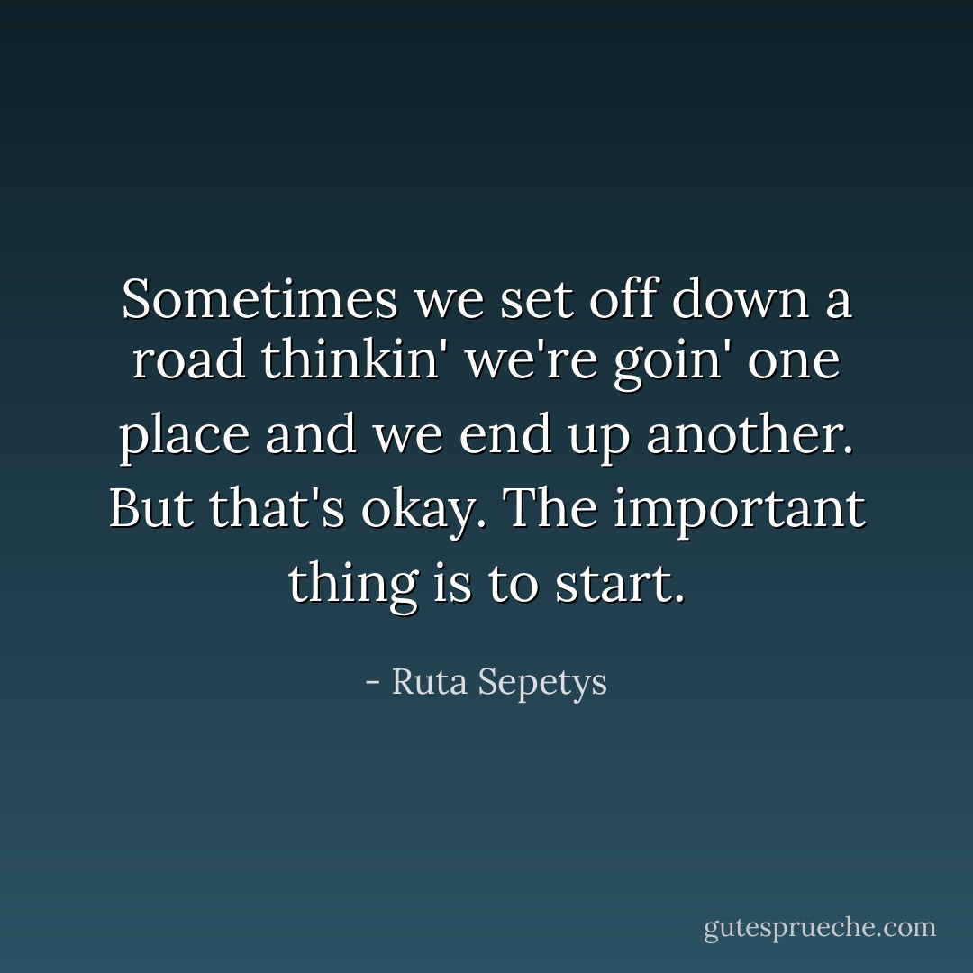 Sometimes we set off down a road thinkin' we're goin' one place and we end up another. But that's okay. The important thing is to start. - Ruta Sepetys