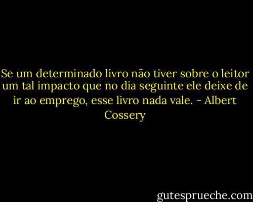 Se um determinado livro não tiver sobre o leitor um tal impacto que no dia seguinte ele deixe de ir ao emprego, esse livro nada vale. - Albert Cossery