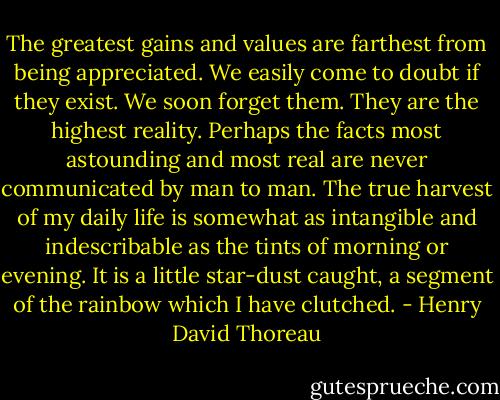 The greatest gains and values are farthest from being appreciated. We easily come to doubt if they exist. We soon forget them. They are the highest reality. Perhaps the facts most astounding and most real are never communicated by man to man. The true harvest of my daily life is somewhat as intangible and indescribable as the tints of morning or evening. It is a little star-dust caught, a segment of the rainbow which I have clutched. - Henry David Thoreau