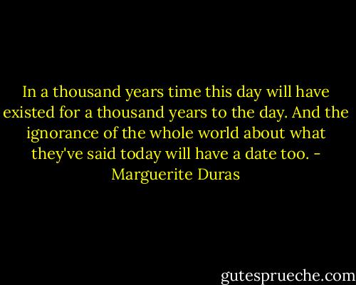 In a thousand years time this day will have existed for a thousand years to the day. And the ignorance of the whole world about what they've said today will have a date too. - Marguerite Duras