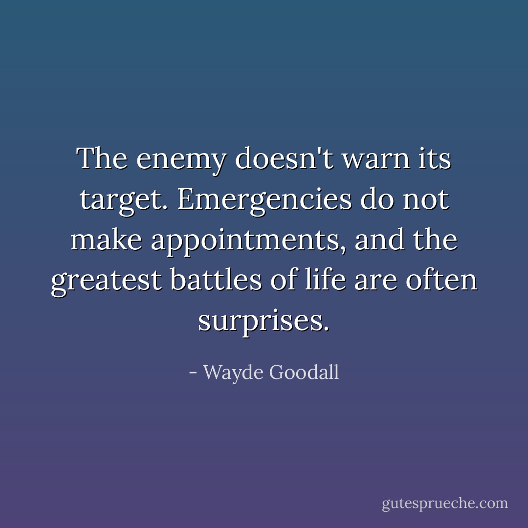 The enemy doesn't warn its target. Emergencies do not make appointments, and the greatest battles of life are often surprises. - Wayde Goodall