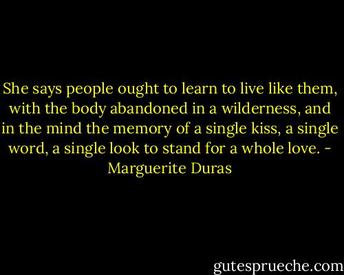 She says people ought to learn to live like them, with the body abandoned in a wilderness, and in the mind the memory of a single kiss, a single word, a single look to stand for a whole love. - Marguerite Duras