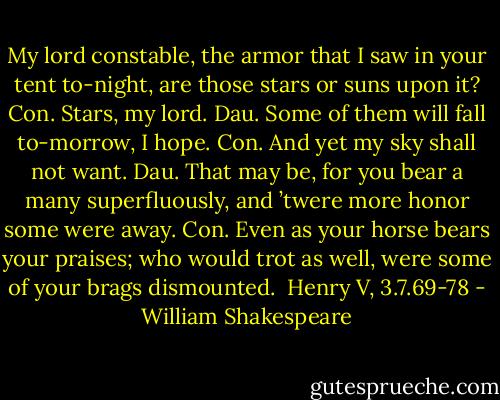 My lord constable, the armor that I saw in your tent to-night, are those stars or suns upon it?<br />Con. Stars, my lord.<br />Dau. Some of them will fall to-morrow, I hope.<br />Con. And yet my sky shall not want.<br />Dau. That may be, for you bear a many superfluously, and ’twere more honor some were away.<br />Con. Even as your horse bears your praises; who would trot as well, were some of your brags dismounted.<br /><br />Henry V, 3.7.69-78 - William Shakespeare