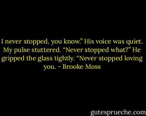 I never stopped, you know.” His voice was quiet.<br />My pulse stuttered. “Never stopped what?”<br />He gripped the glass tightly. “Never stopped loving you. - Brooke Moss