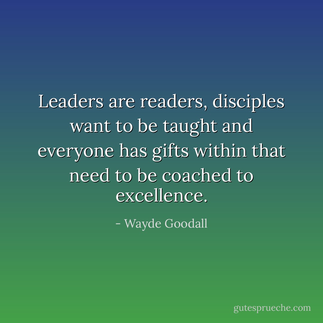 Leaders are readers, disciples want to be taught and everyone has gifts within that need to be coached to excellence. - Wayde Goodall