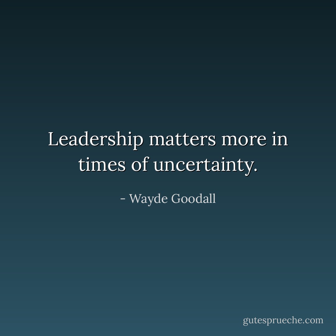 Leadership matters more in times of uncertainty. - Wayde Goodall
