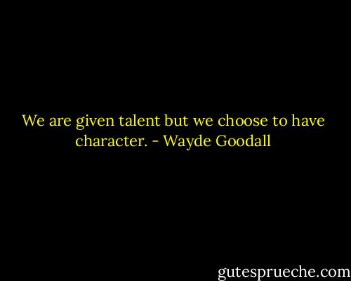 We are given talent but we choose to have character. - Wayde Goodall