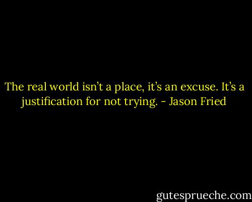The real world isn’t a place, it’s an excuse. It’s a justification for not trying. - Jason Fried