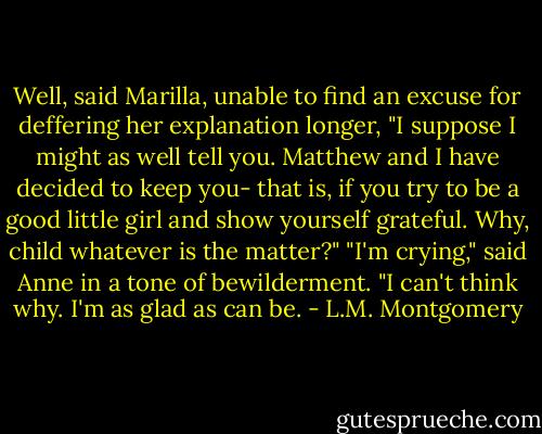 Well, said Marilla, unable to find an excuse for deffering her explanation longer, "I suppose I might as well tell you. Matthew and I have decided to keep you- that is, if you try to be a good little girl and show yourself grateful. Why, child whatever is the matter?" "I'm crying," said Anne in a tone of bewilderment. "I can't think why. I'm as glad as can be. - L.M. Montgomery