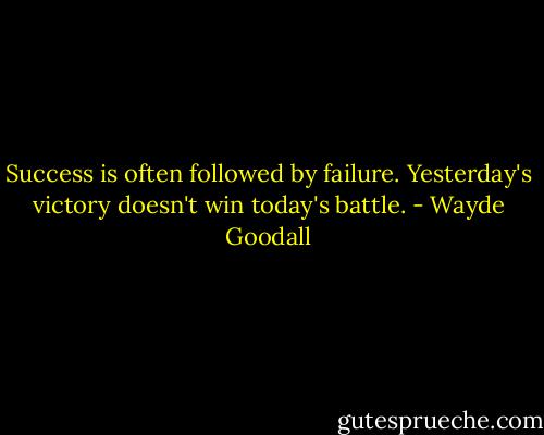 Success is often followed by failure. Yesterday's victory doesn't win today's battle. - Wayde Goodall