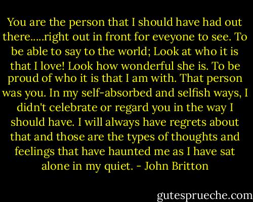 You are the person that I should have had out there.....right out in front for eveyone to see. To be able to say to the world; Look at who it is that I love! Look how wonderful she is. To be proud of who it is that I am with. That person was you. In my self-absorbed and selfish ways, I didn't celebrate or regard you in the way I should have. I will always have regrets about that and those are the types of thoughts and feelings that have haunted me as I have sat alone in my quiet. - John Britton