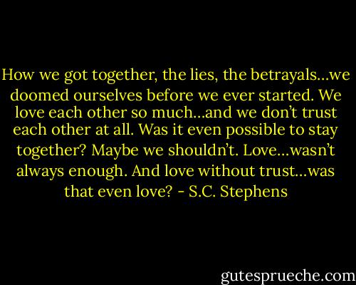 How we got together, the lies, the betrayals…we doomed ourselves before we ever started. We love each other so much…and we don’t trust each other at all.<br />Was it even possible to stay together? Maybe we shouldn’t. Love…wasn’t always enough. And love without trust…was that even love? - S.C. Stephens