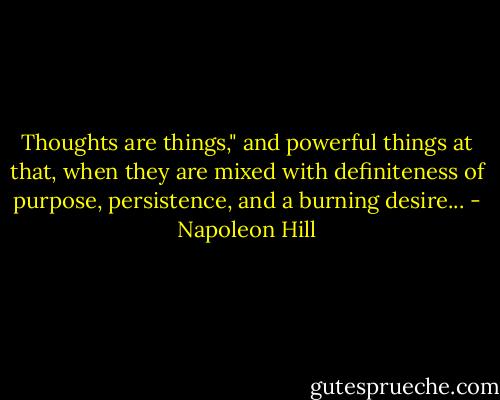 Thoughts are things," and powerful things at that, when they are mixed with definiteness of purpose, persistence, and a burning desire... - Napoleon Hill