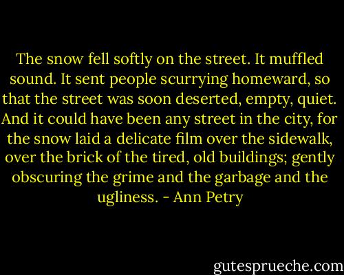 The snow fell softly on the street. It muffled sound. It sent people scurrying homeward, so that the street was soon deserted, empty, quiet. And it could have been any street in the city, for the snow laid a delicate film over the sidewalk, over the brick of the tired, old buildings; gently obscuring the grime and the garbage and the ugliness. - Ann Petry