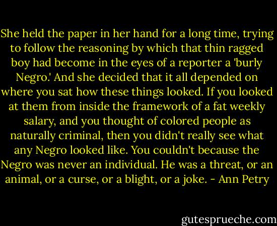 She held the paper in her hand for a long time, trying to follow the reasoning by which that thin ragged boy had become in the eyes of a reporter a 'burly Negro.' And she decided that it all depended on where you sat how these things looked. If you looked at them from inside the framework of a fat weekly salary, and you thought of colored people as naturally criminal, then you didn't really see what any Negro looked like. You couldn't because the Negro was never an individual. He was a threat, or an animal, or a curse, or a blight, or a joke. - Ann Petry