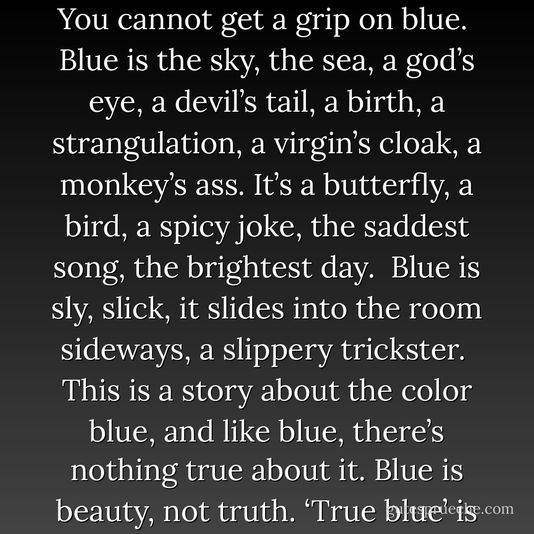 How do you know, when you think blue — when you say blue — that you are talking about the same blue as anyone else?<br /><br />You cannot get a grip on blue.<br /><br />Blue is the sky, the sea, a god’s eye, a devil’s tail, a birth, a strangulation, a virgin’s cloak, a monkey’s ass. It’s a butterfly, a bird, a spicy joke, the saddest song, the brightest day.<br /><br />Blue is sly, slick, it slides into the room sideways, a slippery trickster.<br /><br />This is a story about the color blue, and like blue, there’s nothing true about it. Blue is beauty, not truth. ‘True blue’ is a ruse, a rhyme; it’s there, then it’s not. Blue is a deeply sneaky color. - Christopher Moore