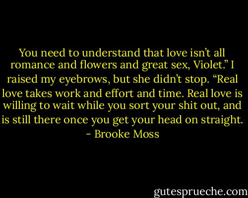 You need to understand that love isn’t all romance and flowers and great sex, Violet.” I raised my eyebrows, but she didn’t stop. “Real love takes work and effort and time. Real love is willing to wait while you sort your shit out, and is still there once you get your head on straight. - Brooke Moss