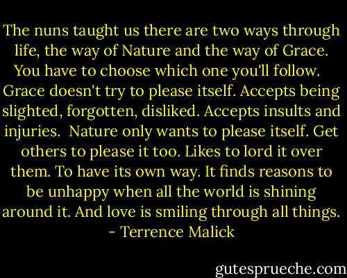 The nuns taught us there are two ways through life, the way of Nature and the way of Grace. You have to choose which one you'll follow. <br /><br />Grace doesn't try to please itself. Accepts being slighted, forgotten, disliked. Accepts insults and injuries.<br /><br />Nature only wants to please itself. Get others to please it too. Likes to lord it over them. To have its own way. It finds reasons to be unhappy when all the world is shining around it. And love is smiling through all things. - Terrence Malick
