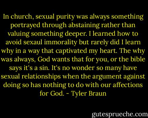 In church, sexual purity was always something portrayed through abstaining rather than valuing something deeper. I learned how to avoid sexaul immorality but rarely did I learn why in a way that captivated my heart. The why was always, God wants that for you, or the bible says it's a sin. It's no wonder so many have sexual relationships when the argument against doing so has nothing to do with our affections for God. - Tyler Braun
