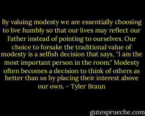 By valuing modesty we are essentially choosing to live humbly so that our lives may reflect our Father instead of pointing to ourselves. Our choice to forsake the traditional value of modesty is a selfish decision that says, "I am the most important person in the room." Modesty often becomes a decision to think of others as better than us by placing their interest above our own. - Tyler Braun