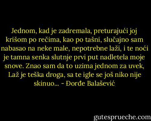 Jednom, kad je zadremala, preturajući joj krišom po rečima, kao po tašni, slučajno sam nabasao na neke male, nepotrebne laži, i te noći je tamna senka slutnje prvi put nadletela moje snove. Znao sam da to uzima jednom za uvek, Laž je teška droga, sa te igle se još niko nije skinuo... - Đorđe Balašević