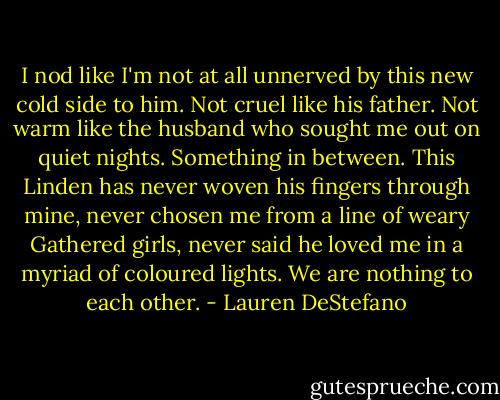 I nod like I'm not at all unnerved by this new cold side to him. Not cruel like his father. Not warm like the husband who sought me out on quiet nights. Something in between. This Linden has never woven his fingers through mine, never chosen me from a line of weary Gathered girls, never said he loved me in a myriad of coloured lights. We are nothing to each other. - Lauren DeStefano