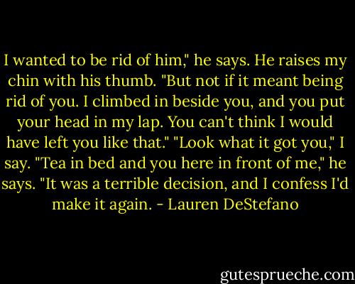I wanted to be rid of him," he says. He raises my chin with his thumb. "But not if it meant being rid of you. I climbed in beside you, and you put your head in my lap. You can't think I would have left you like that."<br />"Look what it got you," I say.<br />"Tea in bed and you here in front of me," he says. "It was a terrible decision, and I confess I'd make it again. - Lauren DeStefano